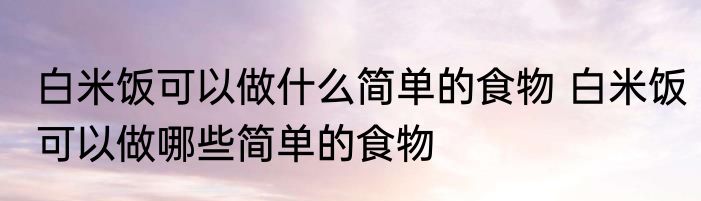 白米饭可以做什么简单的食物 白米饭可以做哪些简单的食物