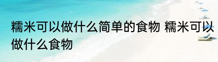 糯米可以做什么简单的食物 糯米可以做什么食物