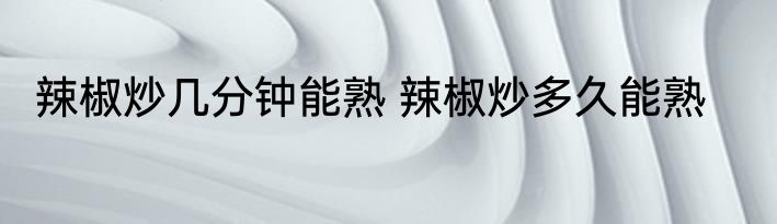 辣椒炒几分钟能熟 辣椒炒多久能熟