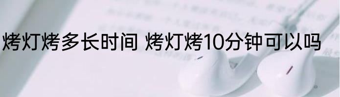烤灯烤多长时间 烤灯烤10分钟可以吗