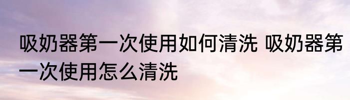 吸奶器第一次使用如何清洗 吸奶器第一次使用怎么清洗