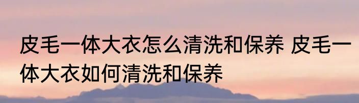 皮毛一体大衣怎么清洗和保养 皮毛一体大衣如何清洗和保养