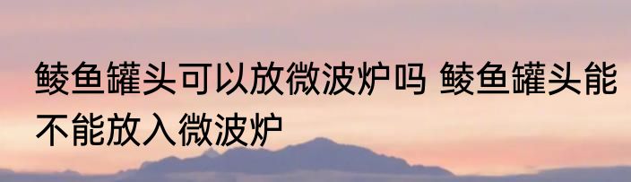 鲮鱼罐头可以放微波炉吗 鲮鱼罐头能不能放入微波炉