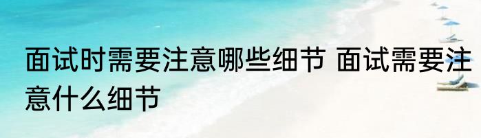 面试时需要注意哪些细节 面试需要注意什么细节