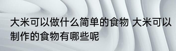 大米可以做什么简单的食物 大米可以制作的食物有哪些呢