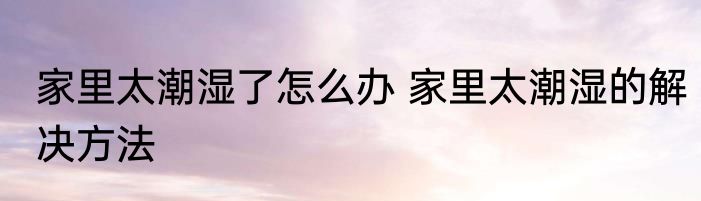 家里太潮湿了怎么办 家里太潮湿的解决方法