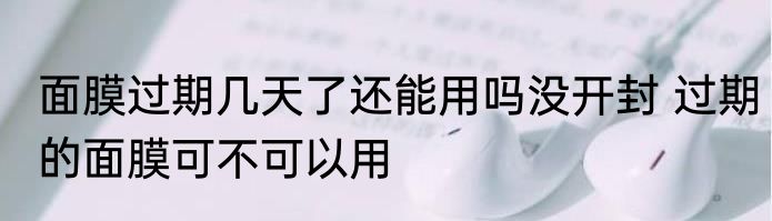 面膜过期几天了还能用吗没开封 过期的面膜可不可以用