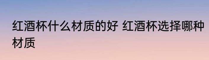 红酒杯什么材质的好 红酒杯选择哪种材质