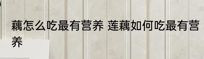 藕怎么吃最有营养 莲藕如何吃最有营养