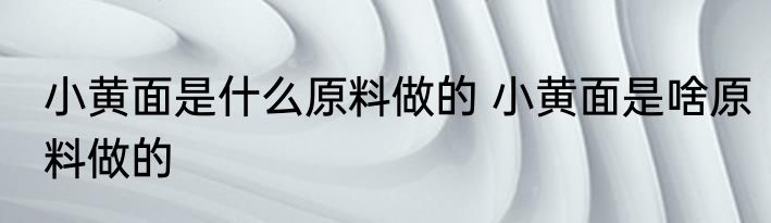 小黄面是什么原料做的 小黄面是啥原料做的