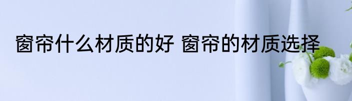 窗帘什么材质的好 窗帘的材质选择