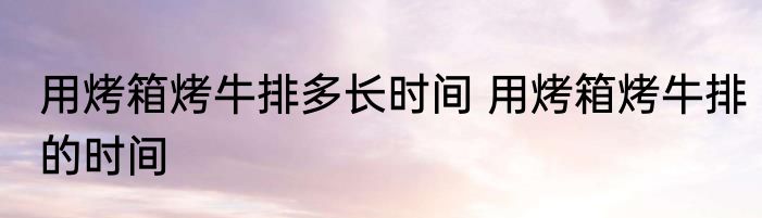 用烤箱烤牛排多长时间 用烤箱烤牛排的时间