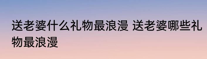 送老婆什么礼物最浪漫 送老婆哪些礼物最浪漫