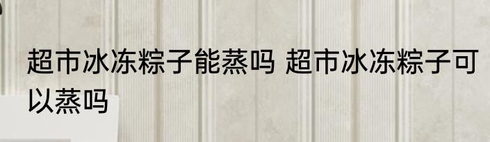 超市冰冻粽子能蒸吗 超市冰冻粽子可以蒸吗