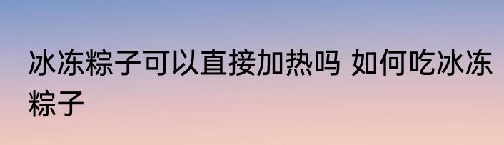 冰冻粽子可以直接加热吗 如何吃冰冻粽子