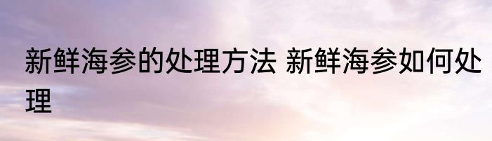 新鲜海参的处理方法 新鲜海参如何处理