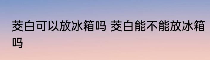 茭白可以放冰箱吗 茭白能不能放冰箱吗