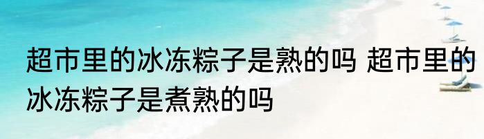 超市里的冰冻粽子是熟的吗 超市里的冰冻粽子是煮熟的吗