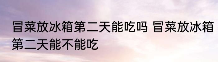冒菜放冰箱第二天能吃吗 冒菜放冰箱第二天能不能吃