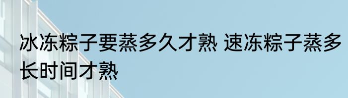 冰冻粽子要蒸多久才熟 速冻粽子蒸多长时间才熟