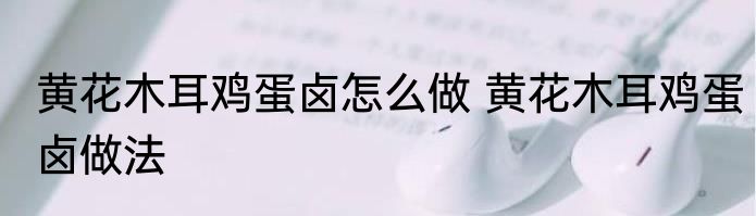 黄花木耳鸡蛋卤怎么做 黄花木耳鸡蛋卤做法