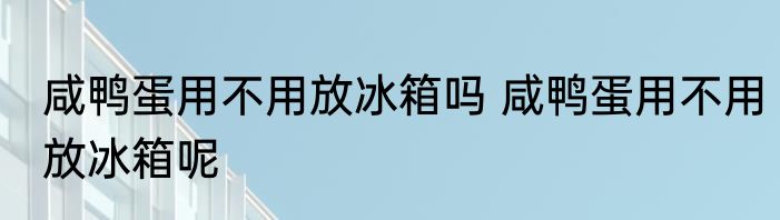 咸鸭蛋用不用放冰箱吗 咸鸭蛋用不用放冰箱呢