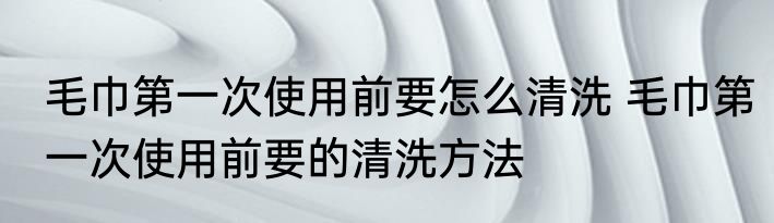 毛巾第一次使用前要怎么清洗 毛巾第一次使用前要的清洗方法