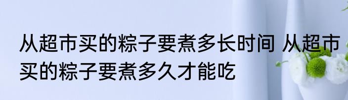 从超市买的粽子要煮多长时间 从超市买的粽子要煮多久才能吃