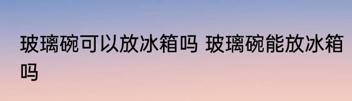 玻璃碗可以放冰箱吗 玻璃碗能放冰箱吗