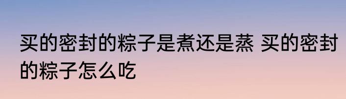 买的密封的粽子是煮还是蒸 买的密封的粽子怎么吃
