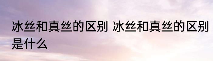 冰丝和真丝的区别 冰丝和真丝的区别是什么