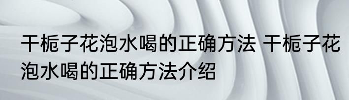 干栀子花泡水喝的正确方法 干栀子花泡水喝的正确方法介绍