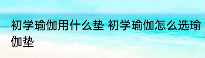 初学瑜伽用什么垫 初学瑜伽怎么选瑜伽垫