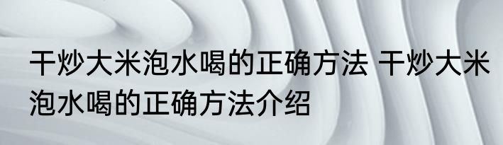 干炒大米泡水喝的正确方法 干炒大米泡水喝的正确方法介绍