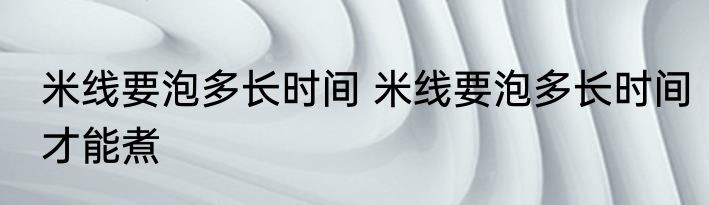 米线要泡多长时间 米线要泡多长时间才能煮