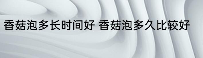 香菇泡多长时间好 香菇泡多久比较好