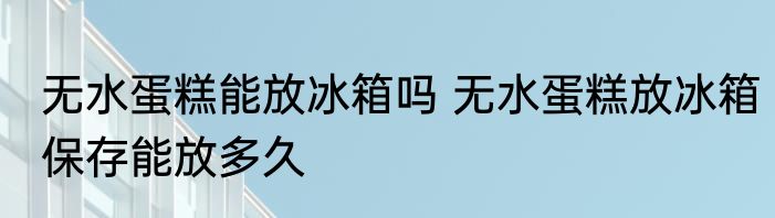 无水蛋糕能放冰箱吗 无水蛋糕放冰箱保存能放多久
