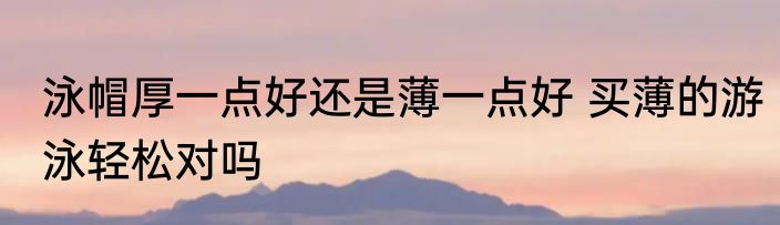 泳帽厚一点好还是薄一点好 买薄的游泳轻松对吗