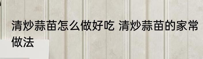 清炒蒜苗怎么做好吃 清炒蒜苗的家常做法