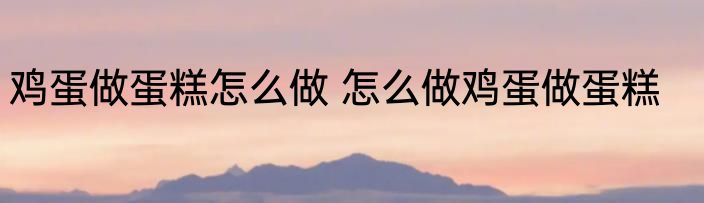 鸡蛋做蛋糕怎么做 怎么做鸡蛋做蛋糕