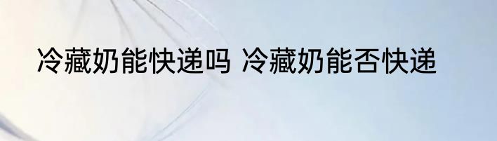 冷藏奶能快递吗 冷藏奶能否快递