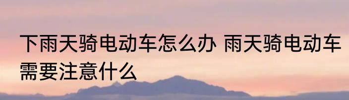 下雨天骑电动车怎么办 雨天骑电动车需要注意什么