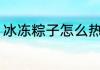 冰冻粽子怎么热 冰冻的粽子怎样加热