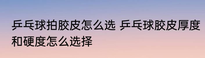乒乓球拍胶皮怎么选 乒乓球胶皮厚度和硬度怎么选择