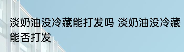 淡奶油没冷藏能打发吗 淡奶油没冷藏能否打发