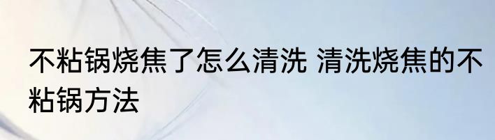 不粘锅烧焦了怎么清洗 清洗烧焦的不粘锅方法