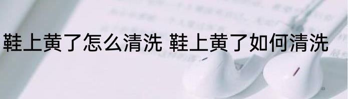 鞋上黄了怎么清洗 鞋上黄了如何清洗