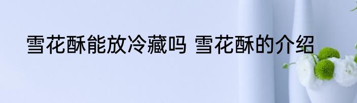 雪花酥能放冷藏吗 雪花酥的介绍