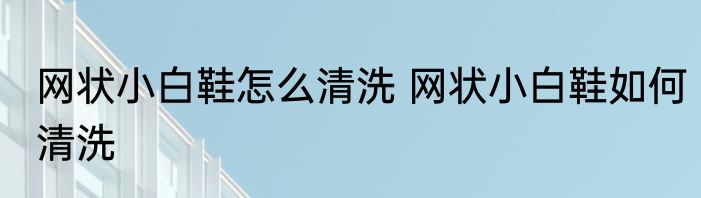 网状小白鞋怎么清洗 网状小白鞋如何清洗