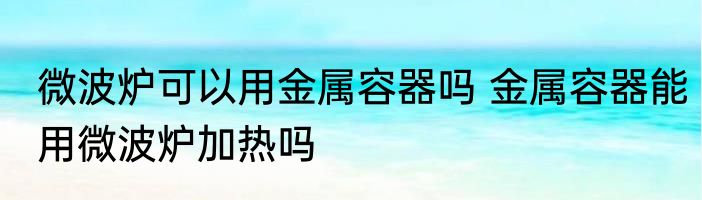 微波炉可以用金属容器吗 金属容器能用微波炉加热吗
